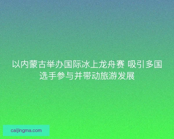 以内蒙古举办国际冰上龙舟赛 吸引多国选手参与并带动旅游发展