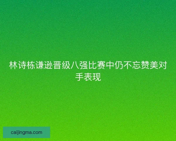 林诗栋谦逊晋级八强比赛中仍不忘赞美对手表现